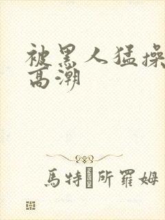 被黑人猛操十次高潮