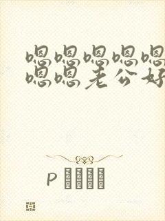 嗯嗯嗯嗯嗯嗯嗯嗯嗯老公好厉害啊