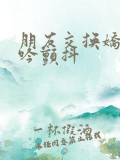 朋友交换娇妻呻吟颤抖