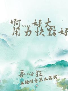 啊....好大用力快点好爽啊..