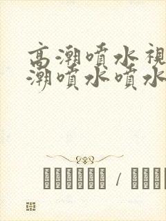 高潮喷水视频高潮喷水喷水