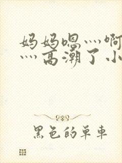 妈妈嗯灬啊灬快灬高潮了小说