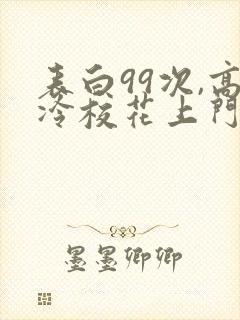 表白99次,高冷校花上门求婚小说全文阅读
