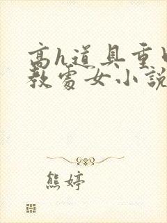 高h道具重口调教处女小说