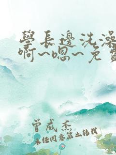 学长边洗澡边我啊~嗯~免费视频