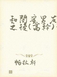 和闺蜜男友合租之后(高干)笔趣阁