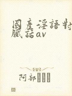 国产淫语对白说脏话av