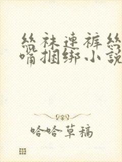 丝袜连裤丝袜堵嘴捆绑小说