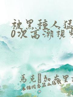 被黑种人猛躁10次高潮视频