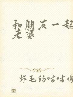 和朋友一起3p老婆