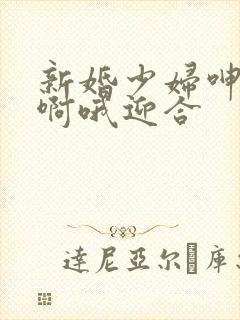 新婚少妇呻吟嗯啊哦迎合