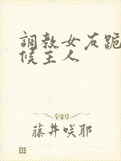 调教女友跪着伺候主人