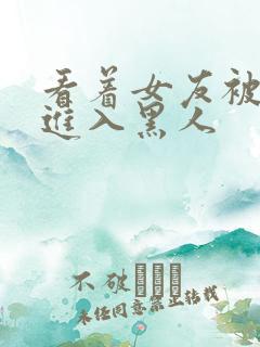 看着女友被巨大进入黑人