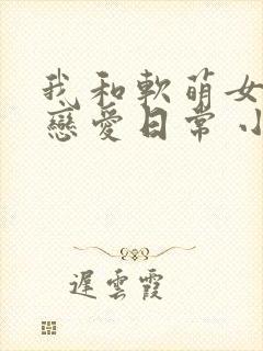 我和软萌女友的恋爱日常 小说网