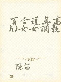 百合道具高潮(h)女女调教小说