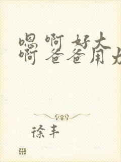 嗯 啊 好大 啊 爸爸用力 h