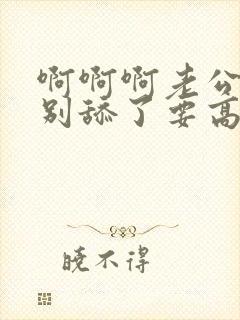 啊啊啊老公好爽别舔了要高潮了