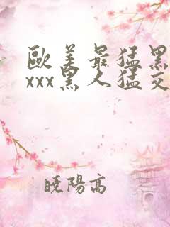 欧美最猛黑人xxxx黑人猛交3p