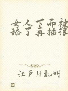 女人下面被男人舔了再插很舒服