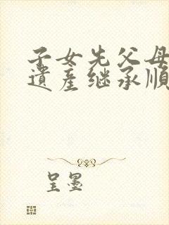 子女先父母死后遗产继承顺序