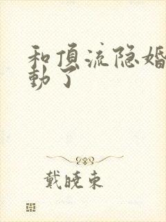 和顶流隐婚后心动了