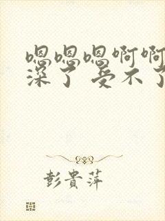 嗯嗯嗯啊啊啊太深了 受不了哦哦好爽 操死了