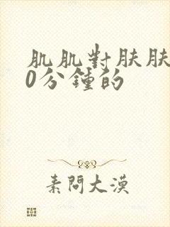 肌肌对肤肤肤30分钟的