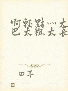 啊轻点灬大ji巴太粗太长的连载情况