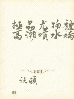 极品尤物被啪到高潮喷水娇喘