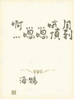 啊……哦用力……嗯嗯顶到底了……哦哦啊哦