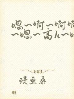 嗯~啊~啊啊啊~嗯~高h~嗯~啊~