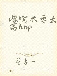 嗯啊不要太大了高hnp