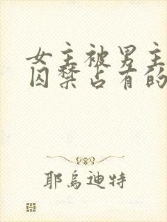 女主被男主疯狂囚禁占有的po