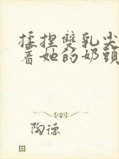 揉捏双乳尖玩弄着她的奶头xs