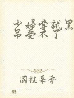 少妇尝试黑人粗吊受不了