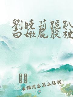 刘晓莉跪趴撅着白嫩屁股被打作文