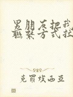 男朋友把我所有联系方式拉黑了怎么办