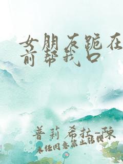 女朋友跪在我面前帮我口