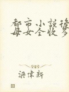 都市小说后宫文母女全收多女主