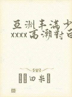 亚洲丰满少妇xxxxx高潮对白