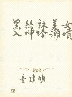 黑丝袜美女被后入呻吟潮喷