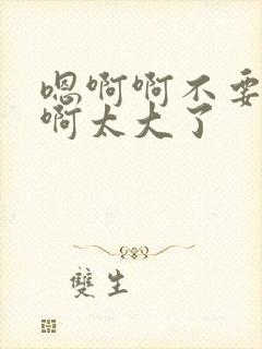 嗯啊啊不要啊啊啊太大了