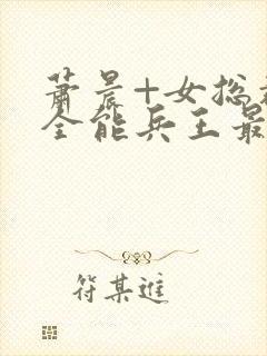 萧晨+女总裁的全能兵王最新更新