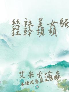 丝袜美女骚货被狂干视频