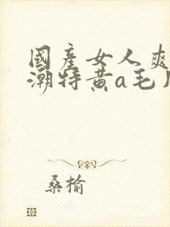 国产女人爽到高潮特黄a毛片