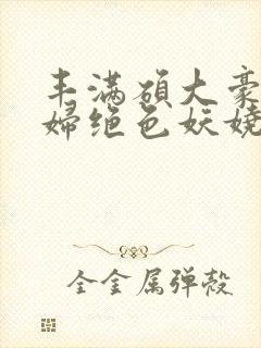 丰满硕大豪乳美妇绝色妖娆小说