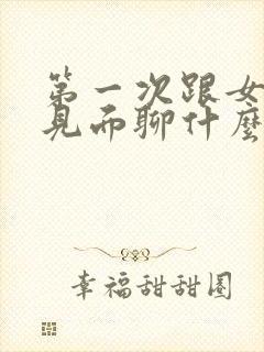 第一次跟女朋友见面聊什么