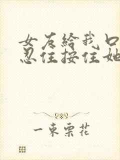 女友给我口时没忍住按住她的头