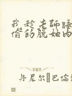 我趁老师睡觉偷偷的脱她内裤