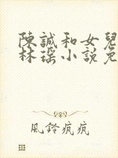 陈诚和女儿闺蜜林瑶小说免费阅读全